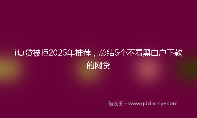 i复贷被拒2025年推荐，总结5个不看黑白户下款的网贷