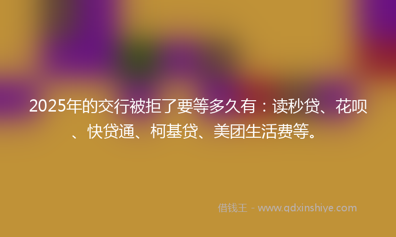 2025年的交行被拒了要等多久有：读秒贷、花呗、快贷通、柯基贷、美团生活费等。