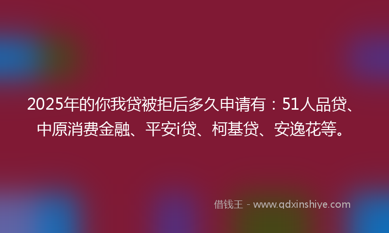 2025年的你我贷被拒后多久申请有：51人品贷、中原消费金融、平安i贷、柯基贷、安逸花等。