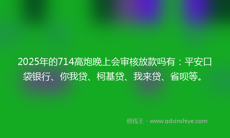 2025年的714高炮晚上会审核放款吗有：平安口袋银行、你我贷、柯基贷、我来贷、省呗等。