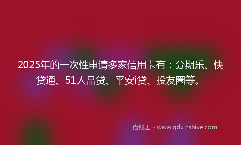 2025年的一次性申请多家信用卡有：分期乐、快贷通、51人品贷、平安i贷、投友圈等。