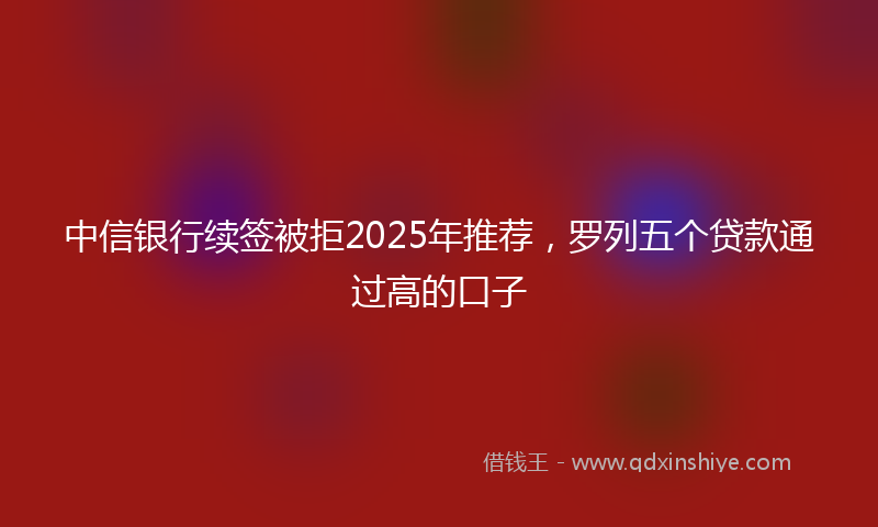 中信银行续签被拒2025年推荐，罗列五个贷款通过高的口子