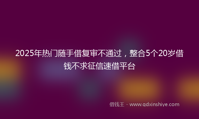 2025年热门随手借复审不通过，整合5个20岁借钱不求征信速借平台