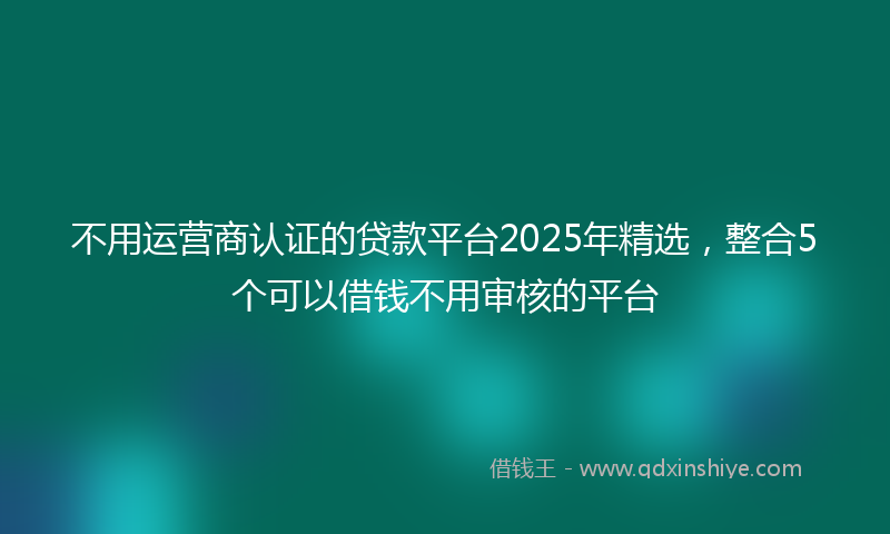 不用运营商认证的贷款平台2025年精选，整合5个可以借钱不用审核的平台