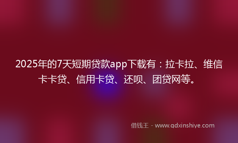 2025年的7天短期贷款app下载有：拉卡拉、维信卡卡贷、信用卡贷、还呗、团贷网等。