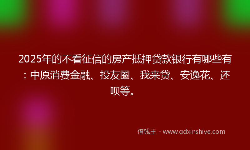 2025年的不看征信的房产抵押贷款银行有哪些有：中原消费金融、投友圈、我来贷、安逸花、还呗等。