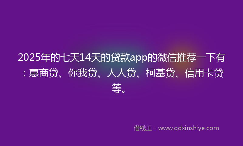 2025年的七天14天的贷款app的微信推荐一下有：惠商贷、你我贷、人人贷、柯基贷、信用卡贷等。
