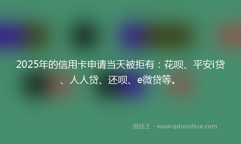2025年的信用卡申请当天被拒有：花呗、平安i贷、人人贷、还呗、e微贷等。