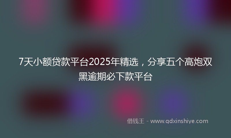 7天小额贷款平台2025年精选，分享五个高炮双黑逾期必下款平台