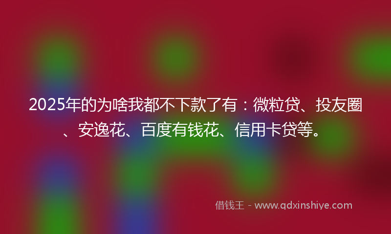 2025年的为啥我都不下款了有：微粒贷、投友圈、安逸花、百度有钱花、信用卡贷等。