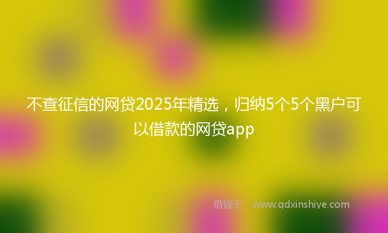 不查征信的网贷2025年精选，归纳5个5个黑户可以借款的网贷app