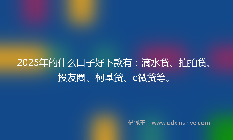 2025年的什么口子好下款有：滴水贷、拍拍贷、投友圈、柯基贷、e微贷等。