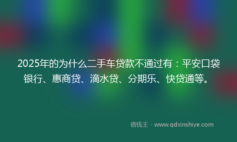 2025年的为什么二手车贷款不通过有：平安口袋银行、惠商贷、滴水贷、分期乐、快贷通等。