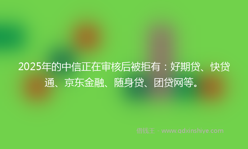 2025年的中信正在审核后被拒有：好期贷、快贷通、京东金融、随身贷、团贷网等。
