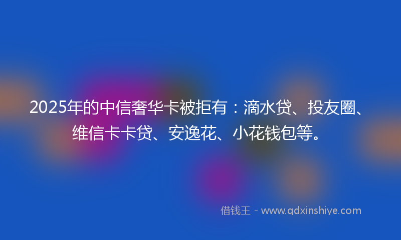 2025年的中信奢华卡被拒有：滴水贷、投友圈、维信卡卡贷、安逸花、小花钱包等。