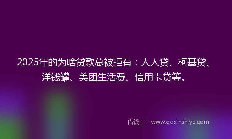 2025年的为啥贷款总被拒有：人人贷、柯基贷、洋钱罐、美团生活费、信用卡贷等。