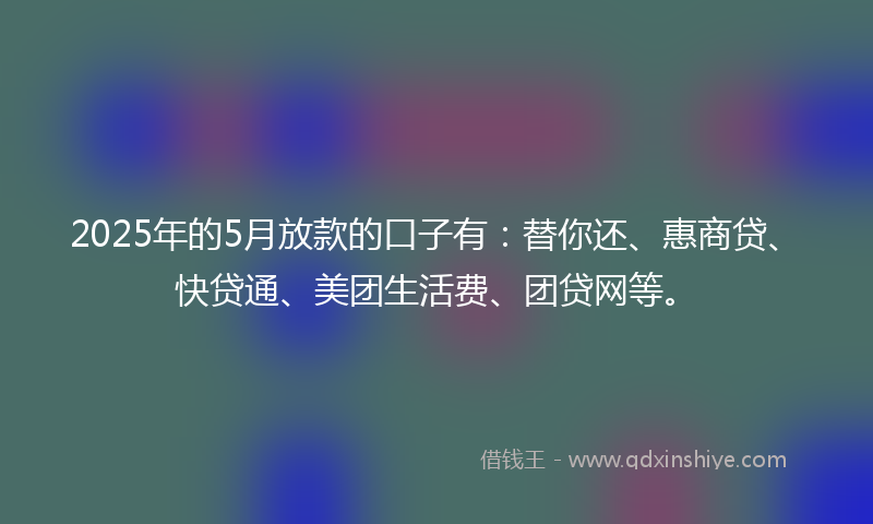 2025年的5月放款的口子有：替你还、惠商贷、快贷通、美团生活费、团贷网等。