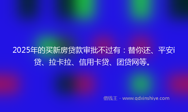 2025年的买新房贷款审批不过有：替你还、平安i贷、拉卡拉、信用卡贷、团贷网等。