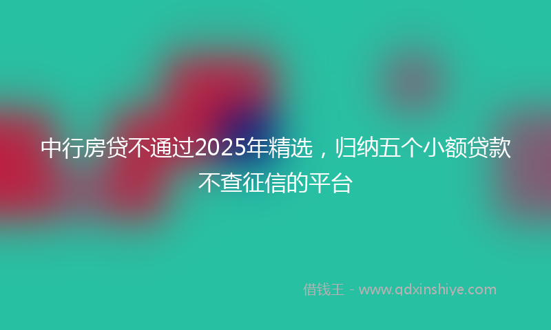 中行房贷不通过2025年精选，归纳五个小额贷款不查征信的平台