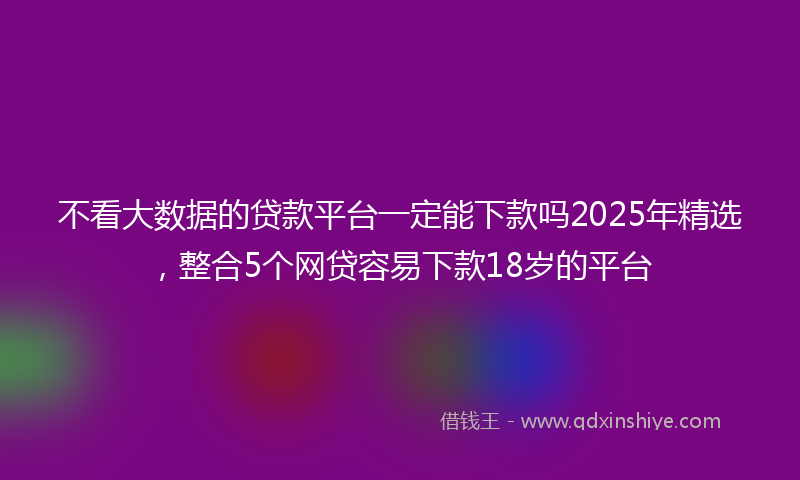 不看大数据的贷款平台一定能下款吗2025年精选，整合5个网贷容易下款18岁的平台