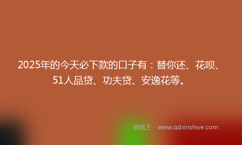 2025年的今天必下款的口子有：替你还、花呗、51人品贷、功夫贷、安逸花等。