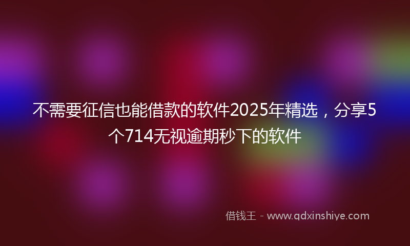 不需要征信也能借款的软件2025年精选，分享5个714无视逾期秒下的软件