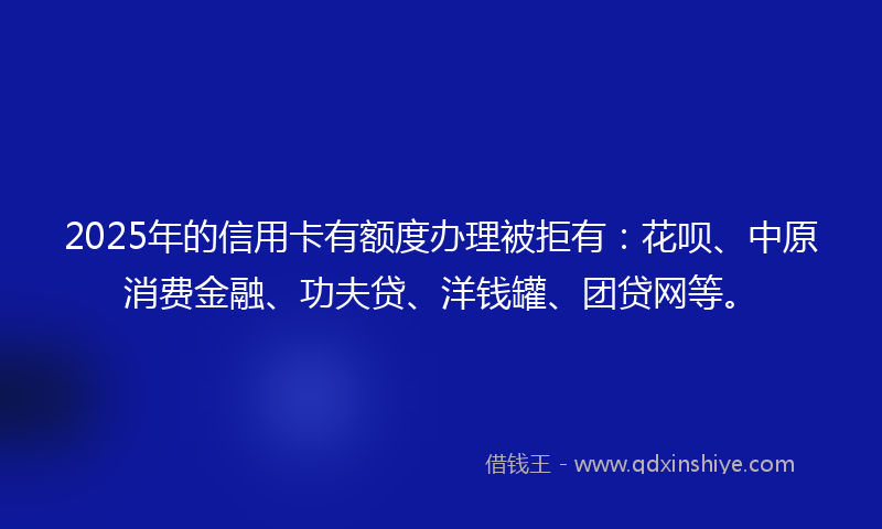 2025年的信用卡有额度办理被拒有：花呗、中原消费金融、功夫贷、洋钱罐、团贷网等。