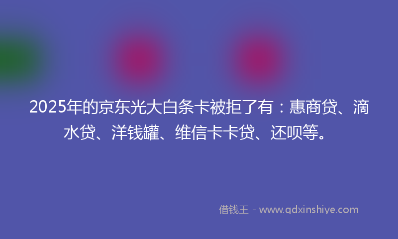 2025年的京东光大白条卡被拒了有：惠商贷、滴水贷、洋钱罐、维信卡卡贷、还呗等。