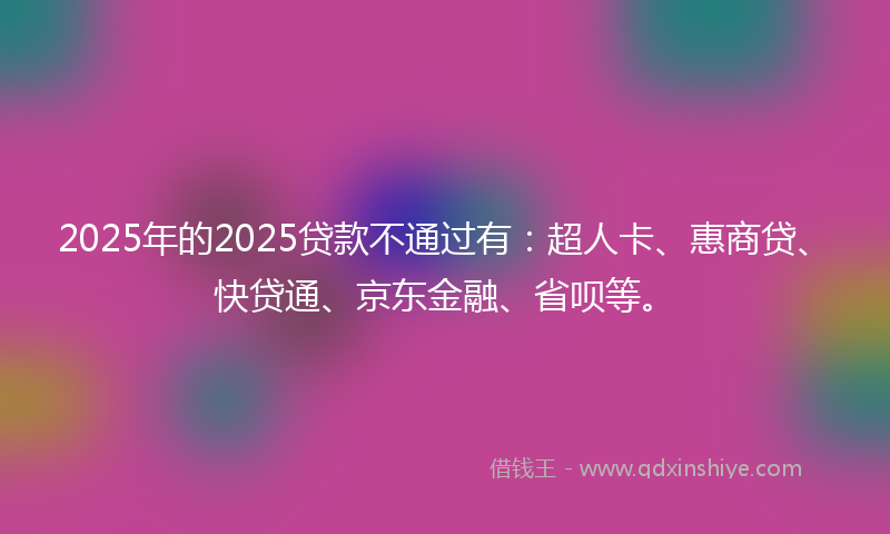 2025年的2025贷款不通过有:超人卡、惠商贷、快贷通、京东金融、省呗等。