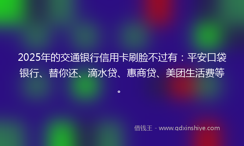 2025年的交通银行信用卡刷脸不过有：平安口袋银行、替你还、滴水贷、惠商贷、美团生活费等。