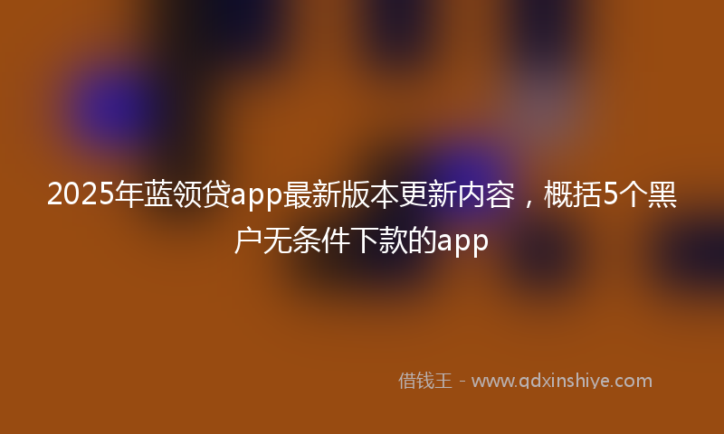 2025年蓝领贷app最新版本更新内容，概括5个黑户无条件下款的app