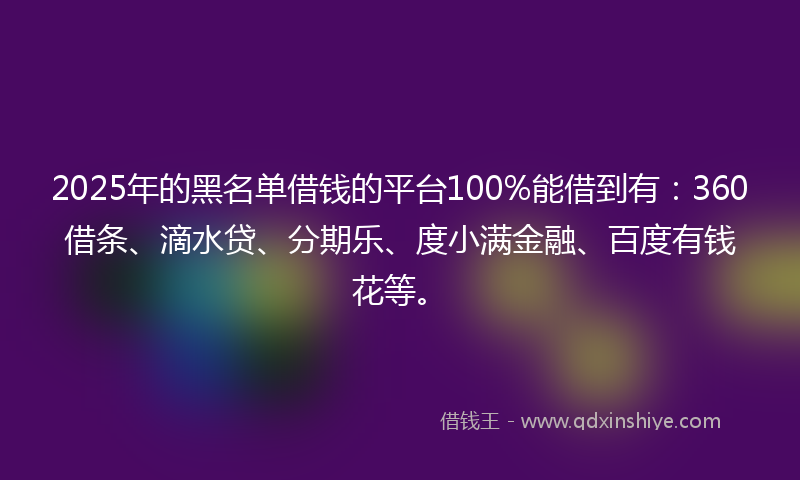 2025年的黑名单借钱的平台100%能借到有：360借条、滴水贷、分期乐、度小满金融、百度有钱花等。