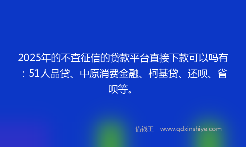 2025年的不查征信的贷款平台直接下款可以吗有：51人品贷、中原消费金融、柯基贷、还呗、省呗等。