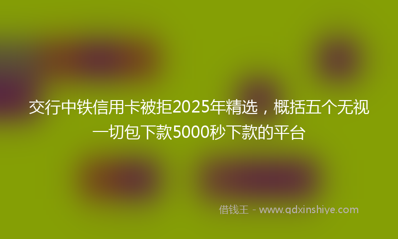 交行中铁信用卡被拒2025年精选，概括五个无视一切包下款5000秒下款的平台