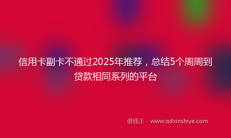 信用卡副卡不通过2025年推荐，总结5个周周到贷款相同系列的平台