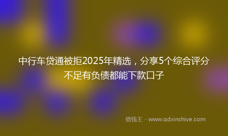 中行车贷通被拒2025年精选，分享5个综合评分不足有负债都能下款口子
