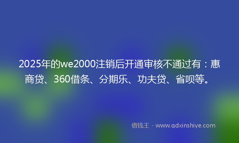 2025年的we2000注销后开通审核不通过有：惠商贷、360借条、分期乐、功夫贷、省呗等。