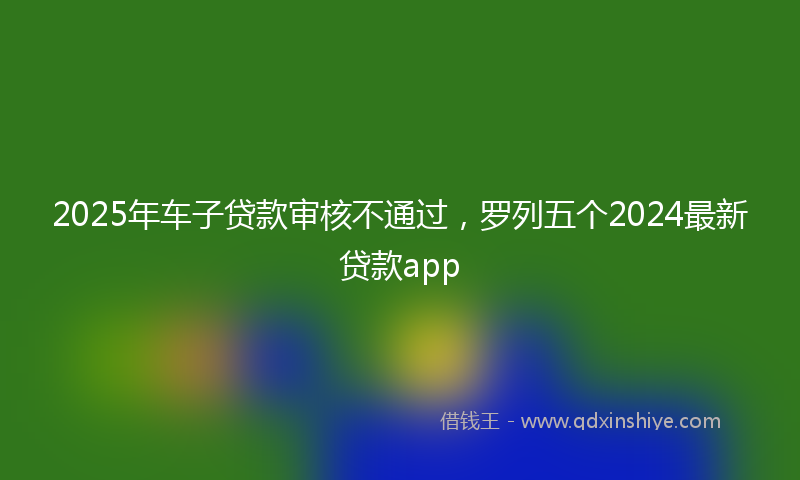 2025年车子贷款审核不通过，罗列五个2024最新贷款app