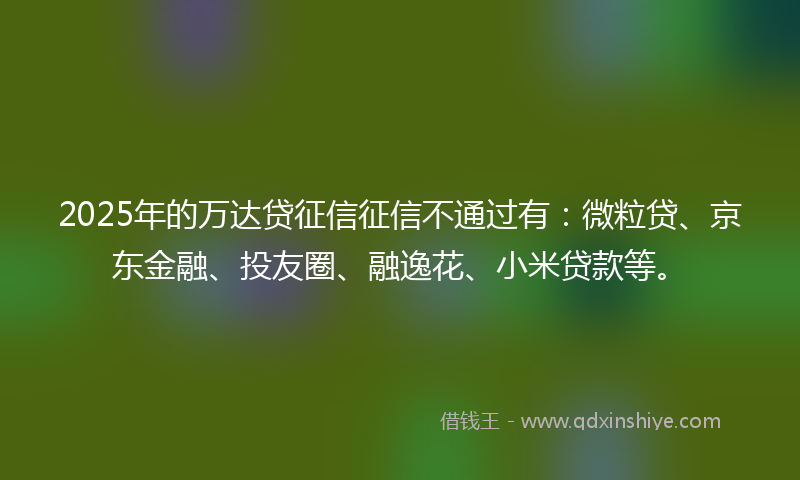 2025年的万达贷征信征信不通过有：微粒贷、京东金融、投友圈、融逸花、小米贷款等。