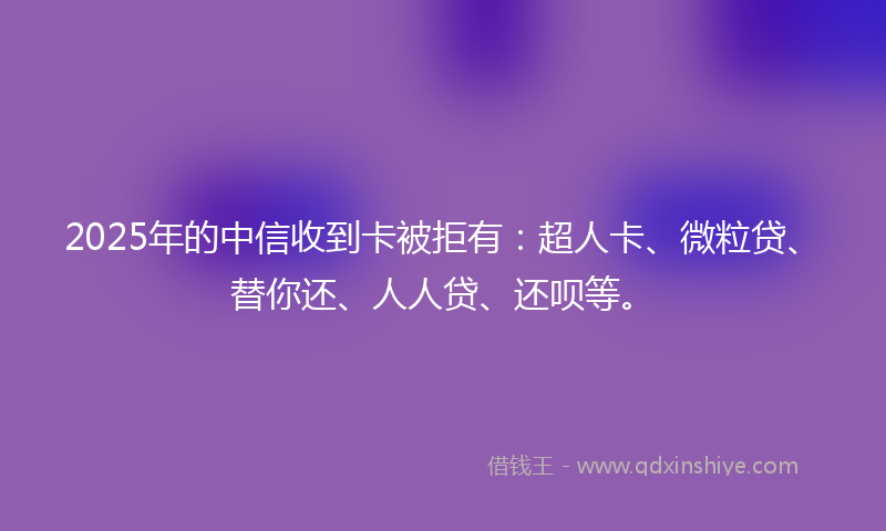 2025年的中信收到卡被拒有：超人卡、微粒贷、替你还、人人贷、还呗等。