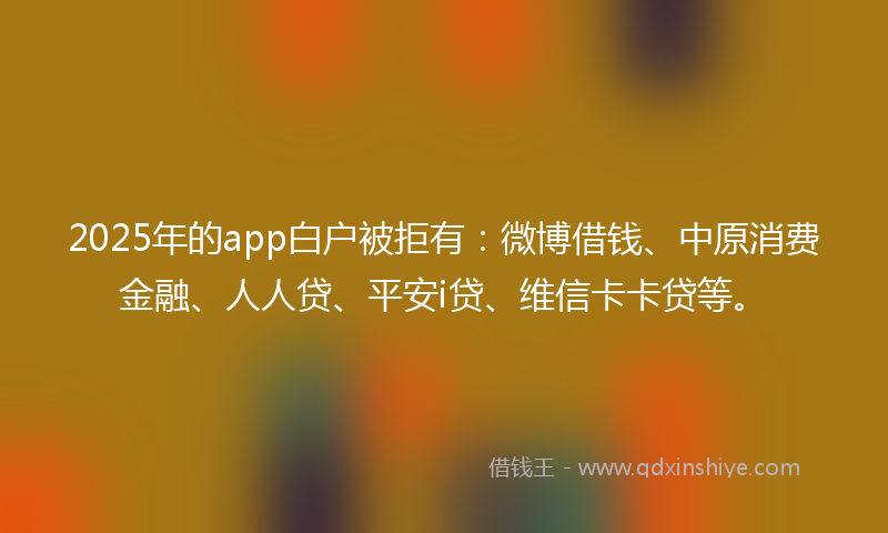 2025年的app白户被拒有：微博借钱、中原消费金融、人人贷、平安i贷、维信卡卡贷等。