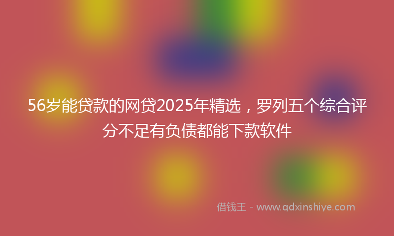56岁能贷款的网贷2025年精选，罗列五个综合评分不足有负债都能下款软件