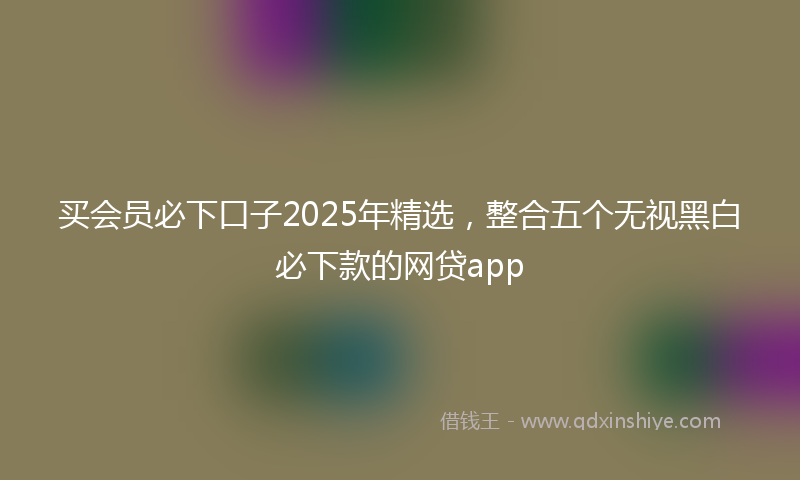 买会员必下口子2025年精选，整合五个无视黑白必下款的网贷app