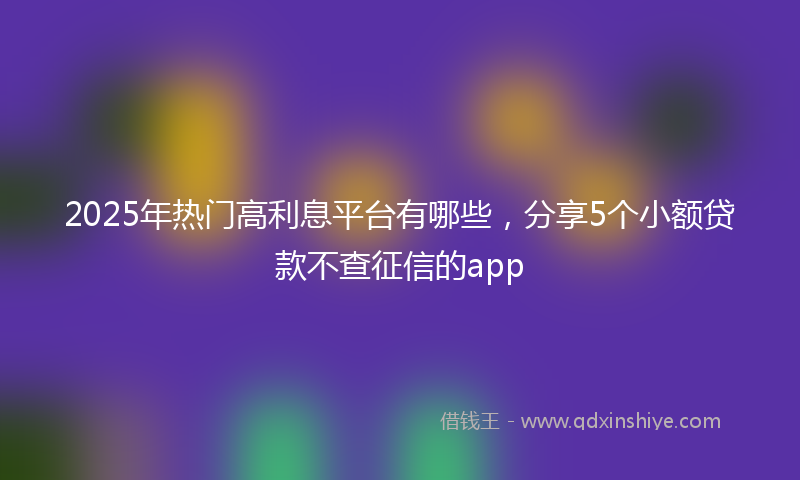2025年热门高利息平台有哪些，分享5个小额贷款不查征信的app