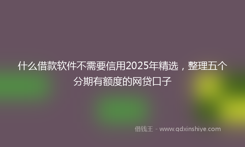 什么借款软件不需要信用2025年精选，整理五个分期有额度的网贷口子