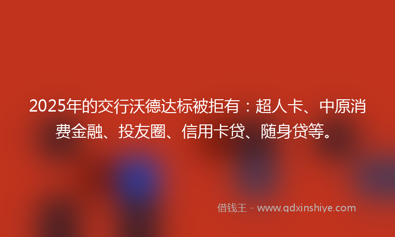 2025年的交行沃德达标被拒有：超人卡、中原消费金融、投友圈、信用卡贷、随身贷等。