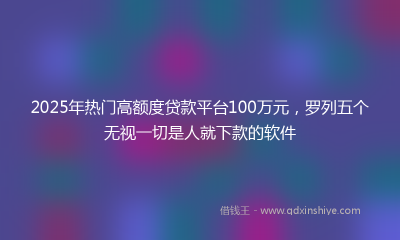 2025年热门高额度贷款平台100万元，罗列五个无视一切是人就下款的软件