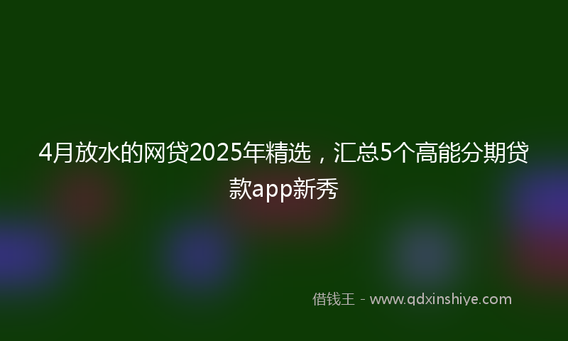 4月放水的网贷2025年精选，汇总5个高能分期贷款app新秀