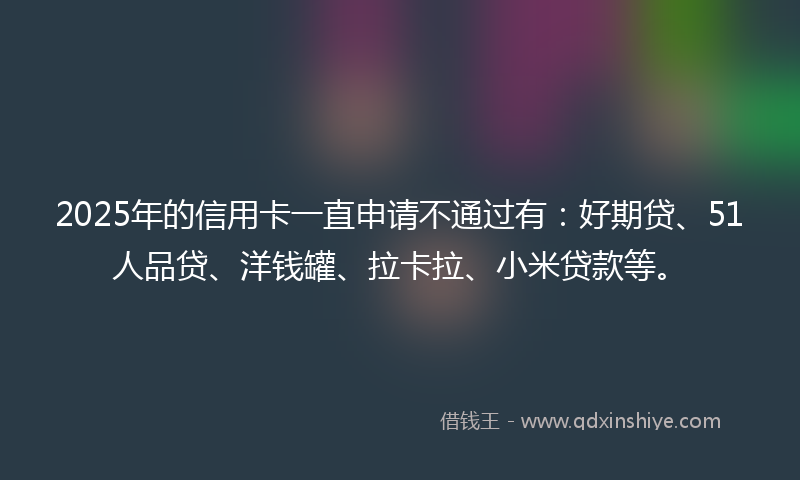 2025年的信用卡一直申请不通过有：好期贷、51人品贷、洋钱罐、拉卡拉、小米贷款等。