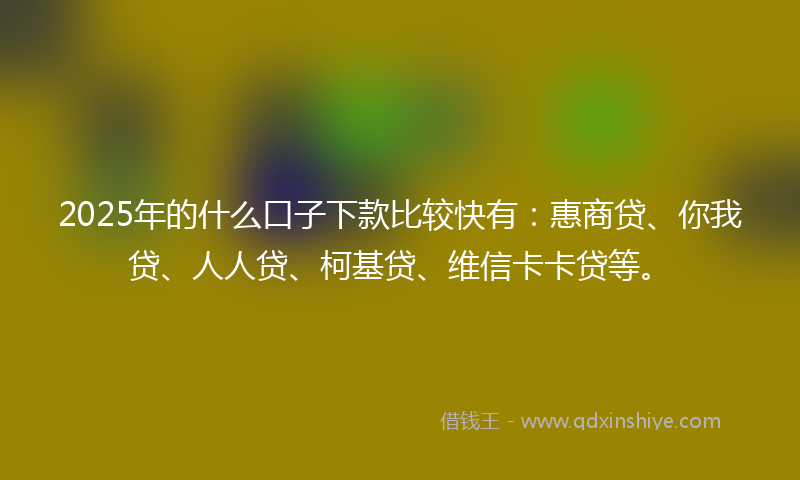 2025年的什么口子下款比较快有：惠商贷、你我贷、人人贷、柯基贷、维信卡卡贷等。